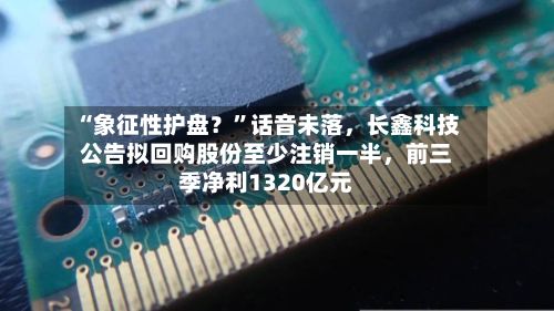 “象征性护盘？	”话音未落	，长鑫科技公告拟回购股份至少注销一半，前三季净利1320亿元-第2张图片