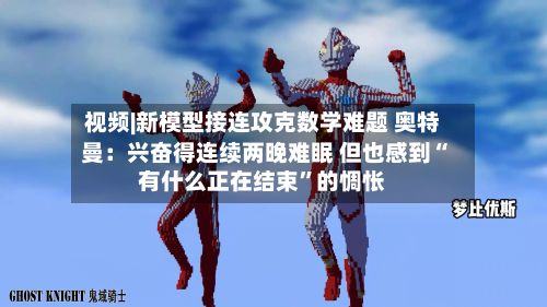 视频|新模型接连攻克数学难题 奥特曼：兴奋得连续两晚难眠 但也感到“有什么正在结束”的惆怅-第2张图片