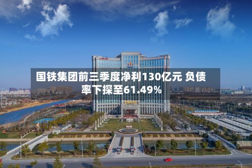 国铁集团前三季度净利130亿元 负债率下探至61.49%-第2张图片