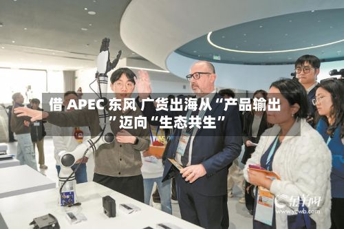 借 APEC 东风 广货出海从“产品输出”迈向“生态共生”-第2张图片