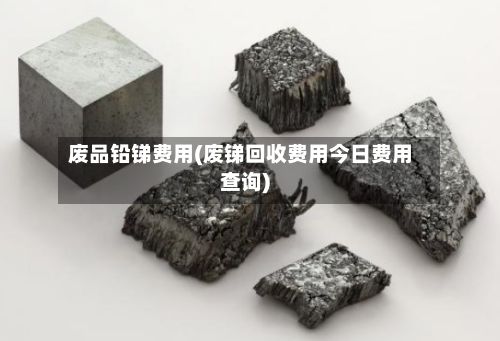 废品铅锑费用(废锑回收费用今日费用查询)-第3张图片
