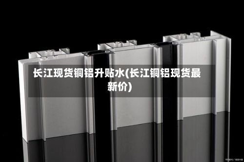 长江现货铜铝升贴水(长江铜铝现货最新价)-第2张图片