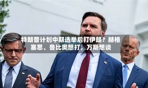 特朗普计划中期选举后打伊朗？赫格塞思、鲁比奥想打，万斯想谈